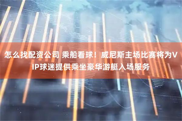 怎么找配资公司 乘船看球！威尼斯主场比赛将为VIP球迷提供乘坐豪华游艇入场服务