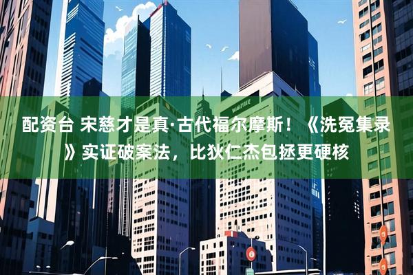 配资台 宋慈才是真·古代福尔摩斯！《洗冤集录》实证破案法，比狄仁杰包拯更硬核